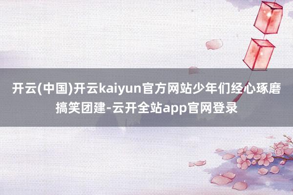 开云(中国)开云kaiyun官方网站少年们经心琢磨搞笑团建-云开全站app官网登录