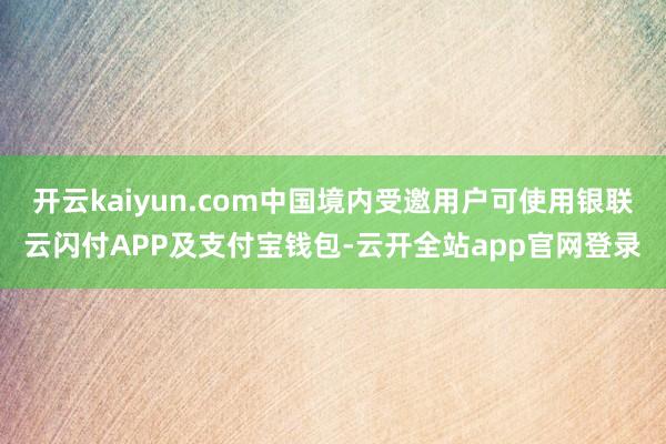 开云kaiyun.com中国境内受邀用户可使用银联云闪付APP及支付宝钱包-云开全站app官网登录