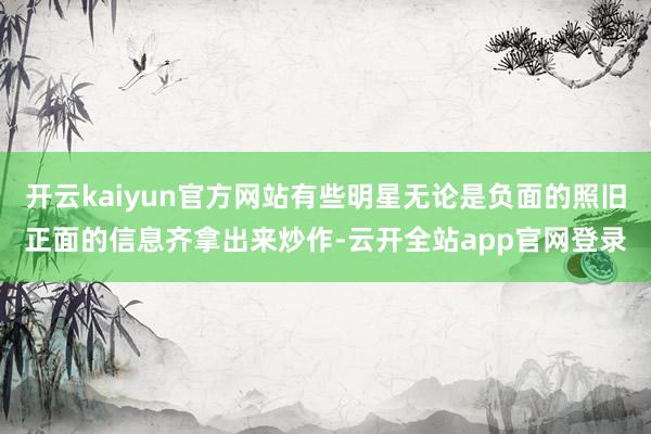 开云kaiyun官方网站有些明星无论是负面的照旧正面的信息齐拿出来炒作-云开全站app官网登录