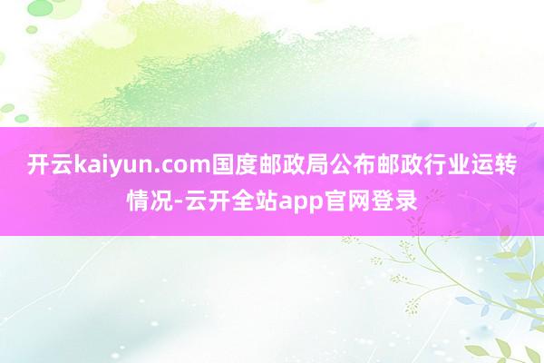 开云kaiyun.com国度邮政局公布邮政行业运转情况-云开全站app官网登录