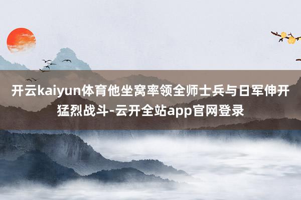 开云kaiyun体育他坐窝率领全师士兵与日军伸开猛烈战斗-云开全站app官网登录