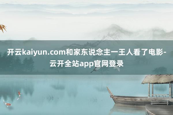 开云kaiyun.com和家东说念主一王人看了电影-云开全站app官网登录