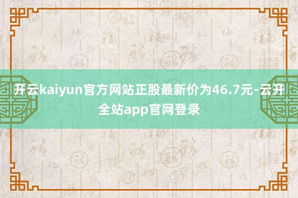 开云kaiyun官方网站正股最新价为46.7元-云开全站app官网登录