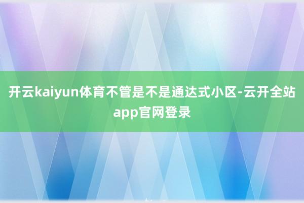 开云kaiyun体育不管是不是通达式小区-云开全站app官网登录