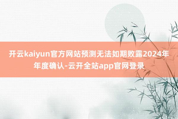 开云kaiyun官方网站预测无法如期败露2024年年度确认-云开全站app官网登录