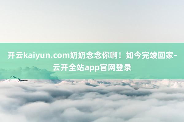 开云kaiyun.com奶奶念念你啊！如今完竣回家-云开全站app官网登录
