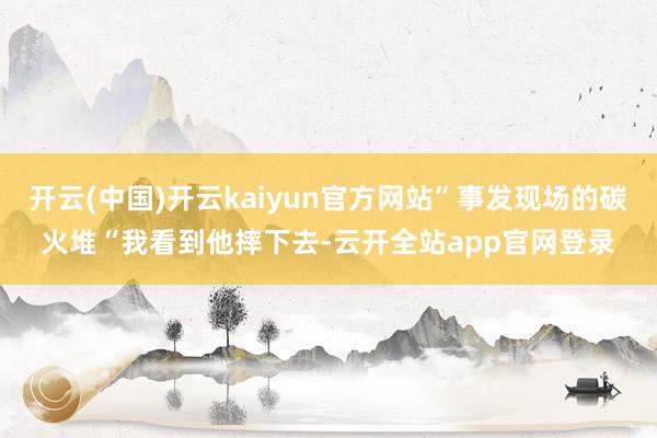 开云(中国)开云kaiyun官方网站”事发现场的碳火堆“我看到他摔下去-云开全站app官网登录