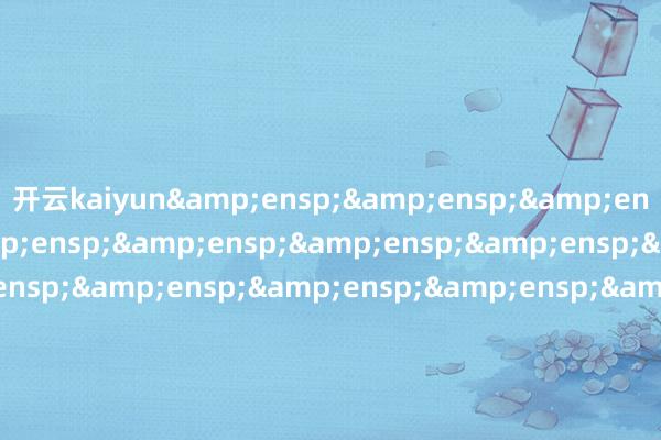 开云kaiyun&ensp;&ensp;&ensp;&ensp;&ensp;&ensp;&ensp;&ensp;&ensp;&ensp;&ensp;&ensp;&ensp;&ensp;&ensp;&ensp;&ensp;&ensp;&ensp;&ensp;&ensp;&ensp;&ensp;&ensp;&ensp;&ensp;&ensp;&ensp;&ensp;&ensp;&ensp;&ensp;