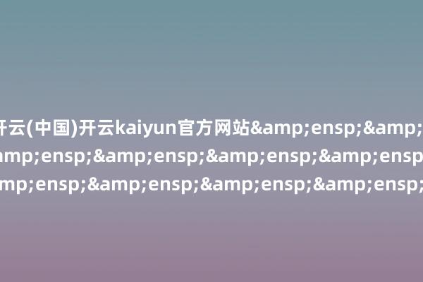 开云(中国)开云kaiyun官方网站&ensp;&ensp;&ensp;&ensp;&ensp;&ensp;&ensp;&ensp;&ensp;&ensp;&ensp;&ensp;&ensp;&ensp;&ensp;&ensp;&ensp;&ensp;&ensp;&ensp;&ensp;&ensp;&ensp;&ensp;&ensp;&ensp;&ensp;&ensp;&ensp;&ensp;&e