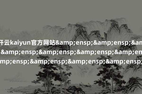 开云kaiyun官方网站&ensp;&ensp;&ensp;&ensp;&ensp;&ensp;&ensp;&ensp;&ensp;&ensp;&ensp;&ensp;&ensp;&ensp;&ensp;&ensp;&ensp;&ensp;&ensp;&ensp;&ensp;&ensp;&ensp;&ensp;&ensp;&ensp;&ensp;&ensp;&ensp;&ensp;&ensp;&e