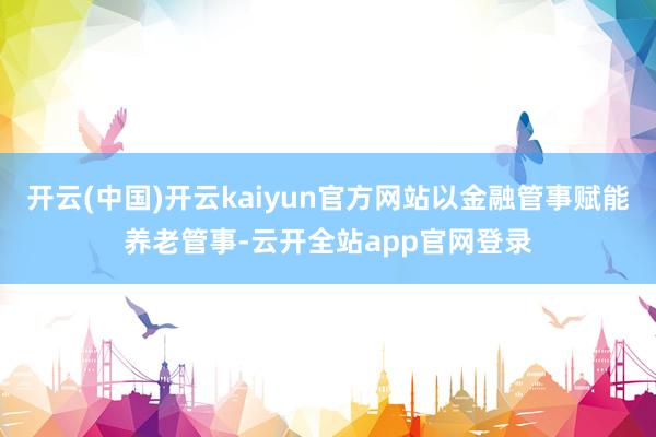 开云(中国)开云kaiyun官方网站以金融管事赋能养老管事-云开全站app官网登录