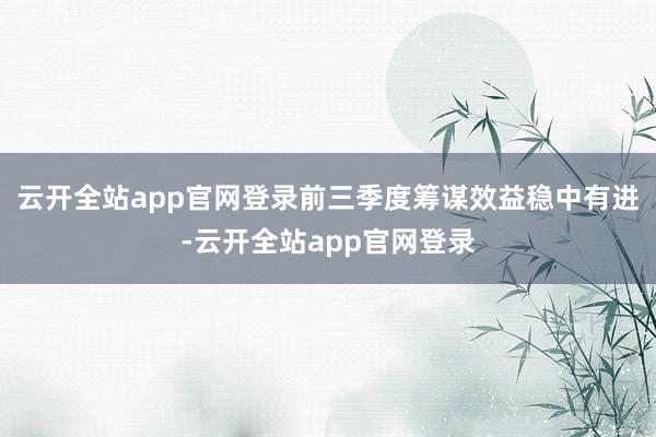 云开全站app官网登录前三季度筹谋效益稳中有进-云开全站app官网登录