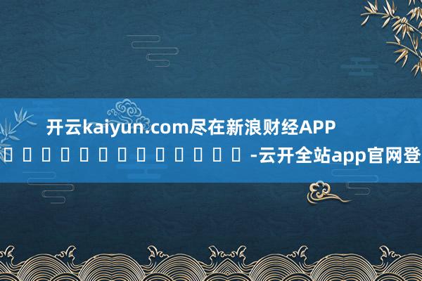 开云kaiyun.com尽在新浪财经APP            													-云开全站app官网登录