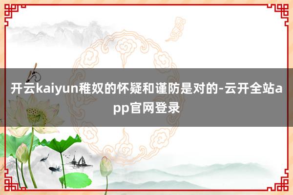 开云kaiyun稚奴的怀疑和谨防是对的-云开全站app官网登录