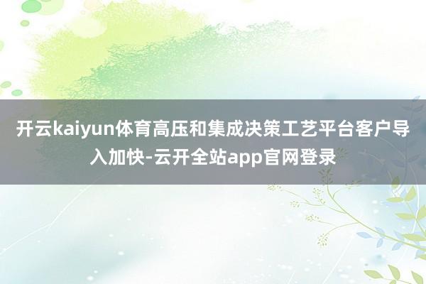 开云kaiyun体育高压和集成决策工艺平台客户导入加快-云开全站app官网登录