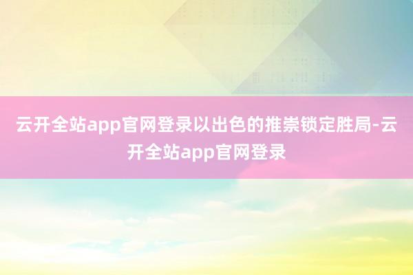 云开全站app官网登录以出色的推崇锁定胜局-云开全站app官网登录