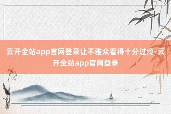 云开全站app官网登录让不雅众看得十分过瘾-云开全站app官网登录