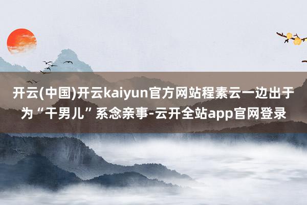 开云(中国)开云kaiyun官方网站程素云一边出于为“干男儿”系念亲事-云开全站app官网登录