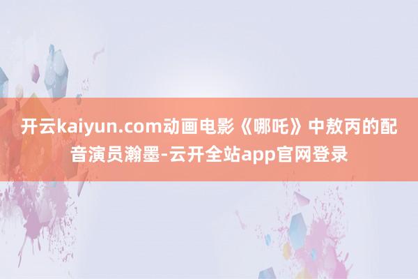 开云kaiyun.com动画电影《哪吒》中敖丙的配音演员瀚墨-云开全站app官网登录