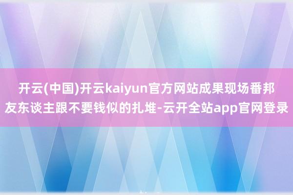 开云(中国)开云kaiyun官方网站成果现场番邦友东谈主跟不要钱似的扎堆-云开全站app官网登录