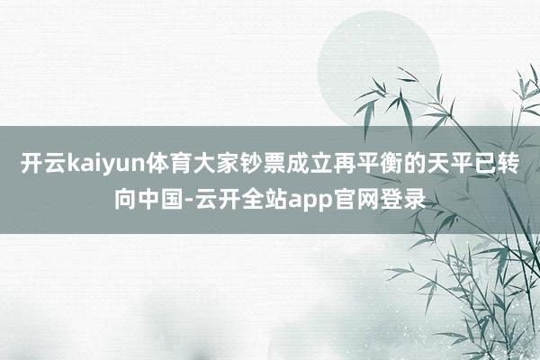 开云kaiyun体育大家钞票成立再平衡的天平已转向中国-云开全站app官网登录
