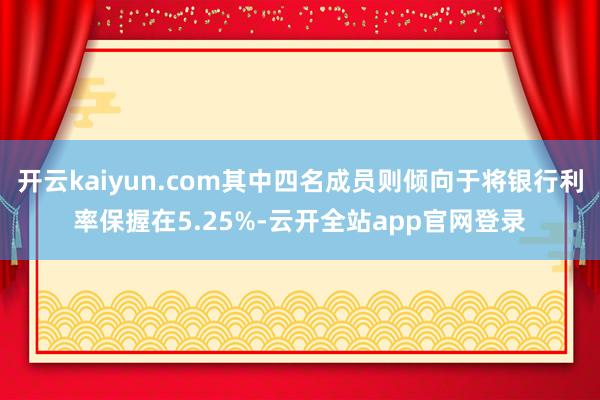 开云kaiyun.com其中四名成员则倾向于将银行利率保握在5.25%-云开全站app官网登录