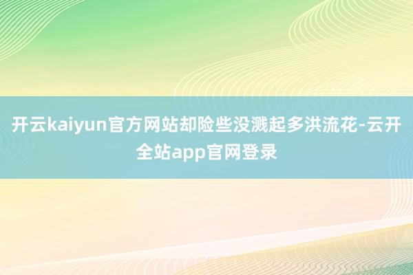 开云kaiyun官方网站却险些没溅起多洪流花-云开全站app官网登录