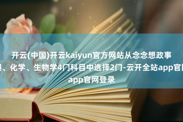 开云(中国)开云kaiyun官方网站从念念想政事、地舆、化学、生物学4门科目中选择2门-云开全站app官网登录