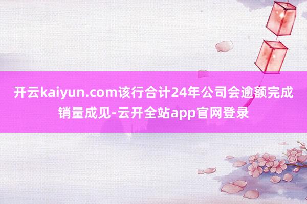 开云kaiyun.com该行合计24年公司会逾额完成销量成见-云开全站app官网登录
