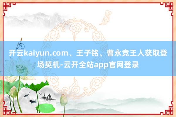 开云kaiyun.com、王子铭、曹永竞王人获取登场契机-云开全站app官网登录