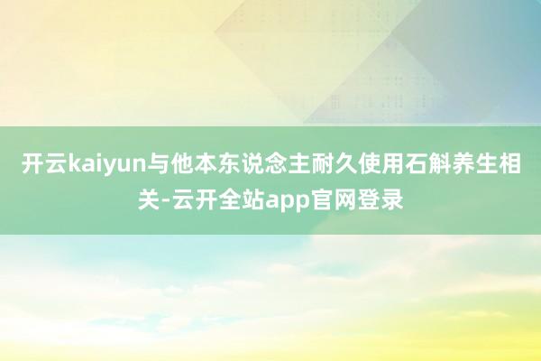 开云kaiyun与他本东说念主耐久使用石斛养生相关-云开全站app官网登录