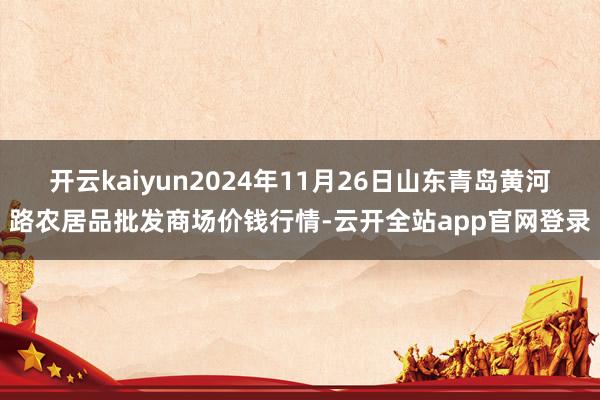 开云kaiyun2024年11月26日山东青岛黄河路农居品批发商场价钱行情-云开全站app官网登录
